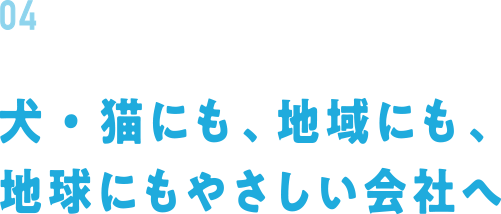 04 犬・猫にも、地域にも、地球にもやさしい会社へ