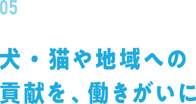 05 犬・猫や地域への貢献を、働きがいに