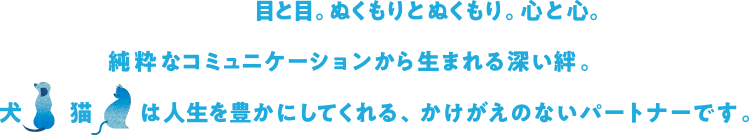 目と目。ぬくもりとぬくもり。 心と心。純粋なコミュニケーションから生まれる深い絆。犬 猫 は人生を豊かにしてくれる、かけがえのないパートナーです。