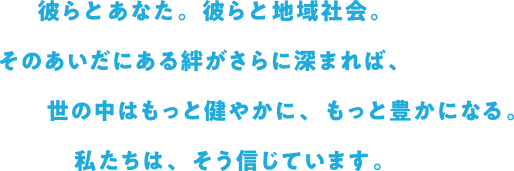 彼らとあなた。彼らと地域社会。そのあいだにある絆がさらに深まれば、世の中はもっと健やかに、もっと豊かになる。私たちは、そう信じています。