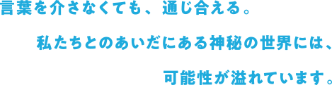 言葉を介さなくても、通じ合える。私たちとのあいだにある神秘の世界には、可能性が溢れています。